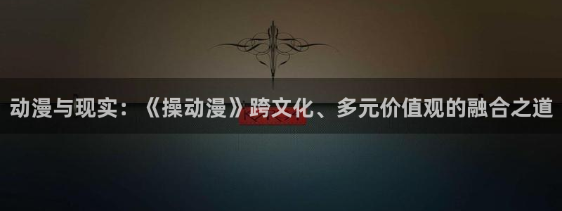 动漫之家在线官网：动漫与现实：《操动漫》跨文化、多元价值观的融合之道